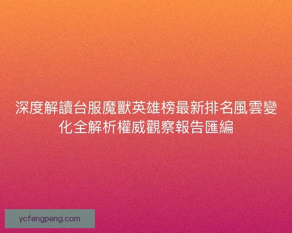 深度解讀台服魔獸英雄榜最新排名風雲變化全解析權威觀察報告匯編